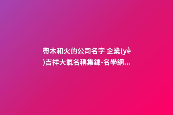 帶木和火的公司名字 企業(yè)吉祥大氣名稱集錦-名學網(wǎng)